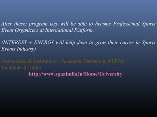 After theses program they will be able to become Professional Sports
Event Organizers at International Platform.
(INTEREST + ENERGY will help them to grow their career in Sports
Events Industry)
Universities & Institutions - Academic Partners in NEPAL /
Bangladesh / India
http://www.spaaindia.in/Home/University
 