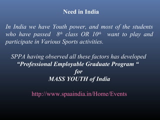 Need in India
In India we have Youth power, and most of the students
who have passed 8th
class OR 10th
want to play and
participate in Various Sports activities.
SPPA having observed all these factors has developed
“Professional Employable Graduate Program “
for
MASS YOUTH of India
http://www.spaaindia.in/Home/Events
 