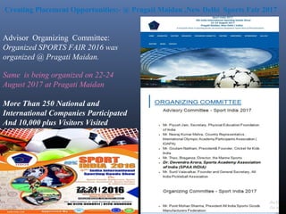 Advisor Organizing Committee:
Organized SPORTS FAIR 2016 was
organized @ Pragati Maidan.
Same is being organized on 22-24
August 2017 at Pragati Maidan
More Than 250 National and
International Companies Participated
And 10,000 plus Visitors Visited
Creating Placement Opportunities:- @ Pragati Maidan ,New Delhi Sports Fair 2017
 