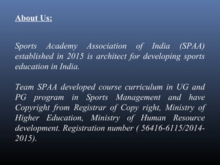 About Us:
Sports Academy Association of India (SPAA)
established in 2015 is architect for developing sports
education in India.
Team SPAA developed course curriculum in UG and
PG program in Sports Management and have
Copyright from Registrar of Copy right, Ministry of
Higher Education, Ministry of Human Resource
development. Registration number ( 56416-6115/2014-
2015).
 