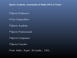 Sports Academy Association of India (SPAA) Team :
Sports Professors
Vice Chancellors
Sports Academy
Sports Professionals
Sports Companies
Sports Coaches
From India , Nepal , Sri Lanka , USA…
 