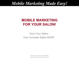 Mobile Marketing Made Easy!


    MOBILE MARKETING
    FOR YOUR SALON!

          How Your Salon
     Can Increase Sales NOW!




          Mobile Local Savvy 815-981-0823
         dawnavery@mobilelocalsavvy.com
 