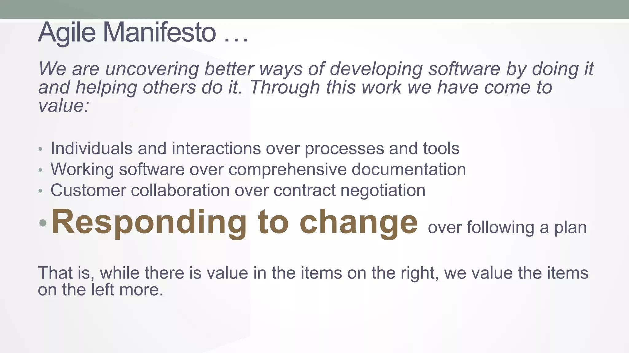Agile Manifesto …
We are uncovering better ways of developing software by doing it
and helping others do it. Through this work we have come to
value:
• Individuals and interactions over processes and tools
• Working software over comprehensive documentation
• Customer collaboration over contract negotiation

• Responding to change

over following a plan

That is, while there is value in the items on the right, we value the items
on the left more.

 