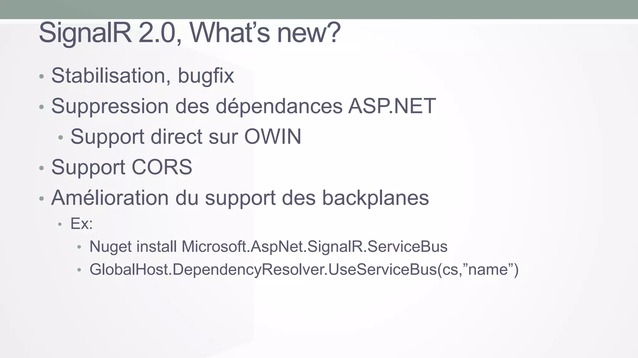 SignalR 2.0, What’s new?
• Stabilisation, bugfix
• Suppression des dépendances ASP.NET
• Support direct sur OWIN
• Support CORS

• Amélioration du support des backplanes
• Ex:

• Nuget install Microsoft.AspNet.SignalR.ServiceBus
• GlobalHost.DependencyResolver.UseServiceBus(cs,”name”)

 