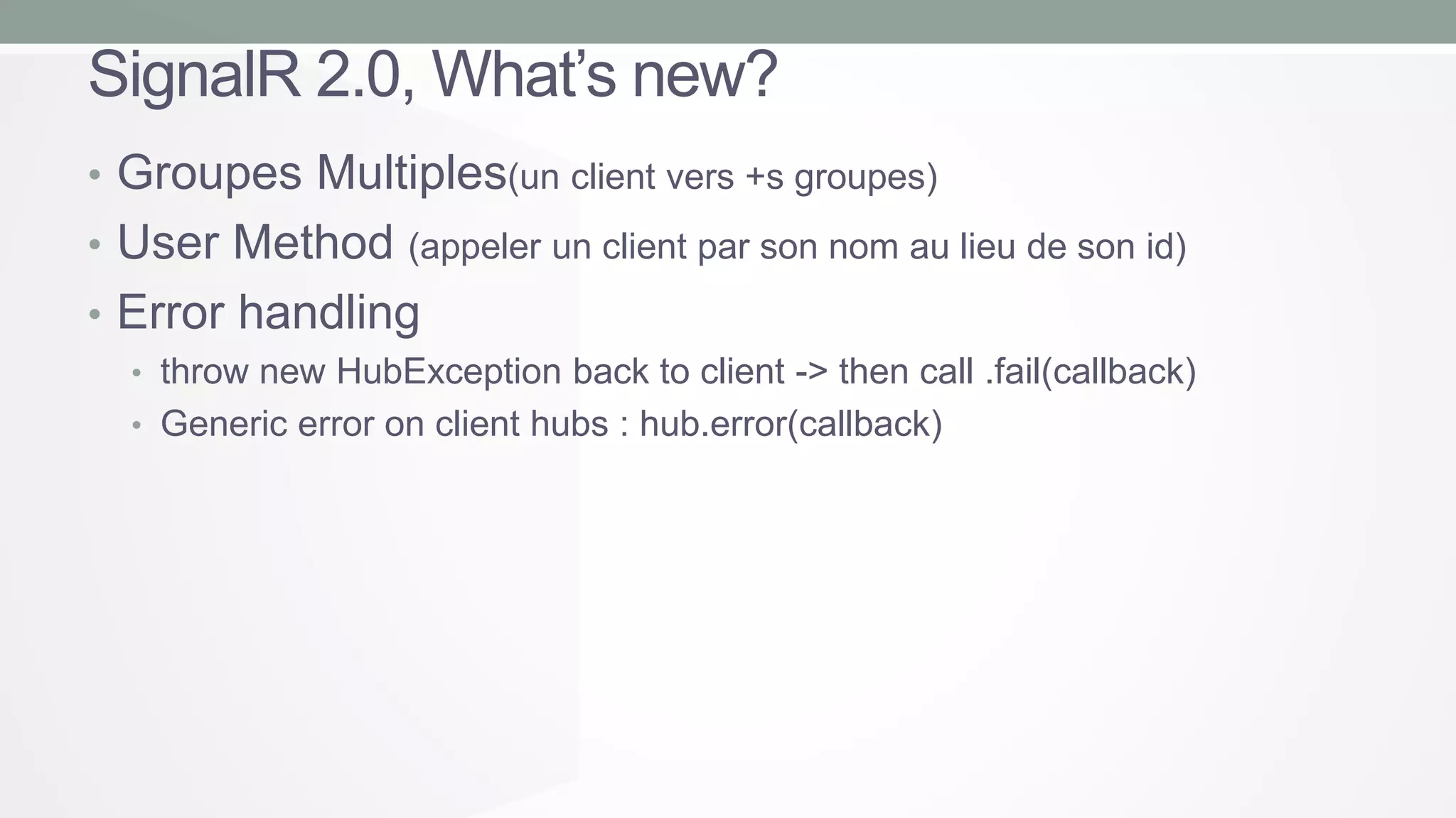 SignalR 2.0, What’s new?
• Groupes Multiples(un client vers +s groupes)
• User Method (appeler un client par son nom au lieu de son id)
• Error handling
• throw new HubException back to client -> then call .fail(callback)
• Generic error on client hubs : hub.error(callback)

 