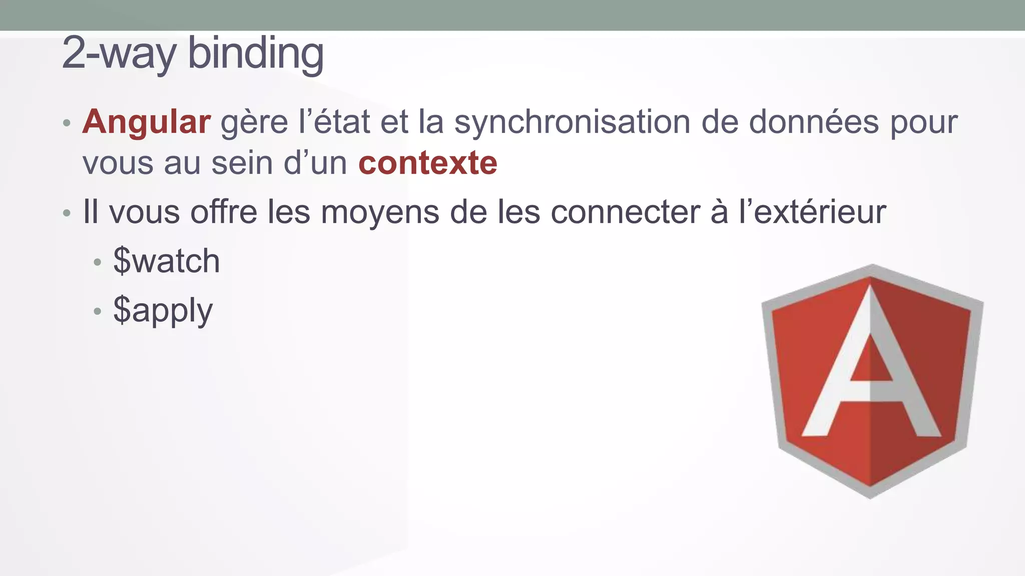 2-way binding
• Angular gère l’état et la synchronisation de données pour

vous au sein d’un contexte
• Il vous offre les moyens de les connecter à l’extérieur
• $watch
• $apply

 