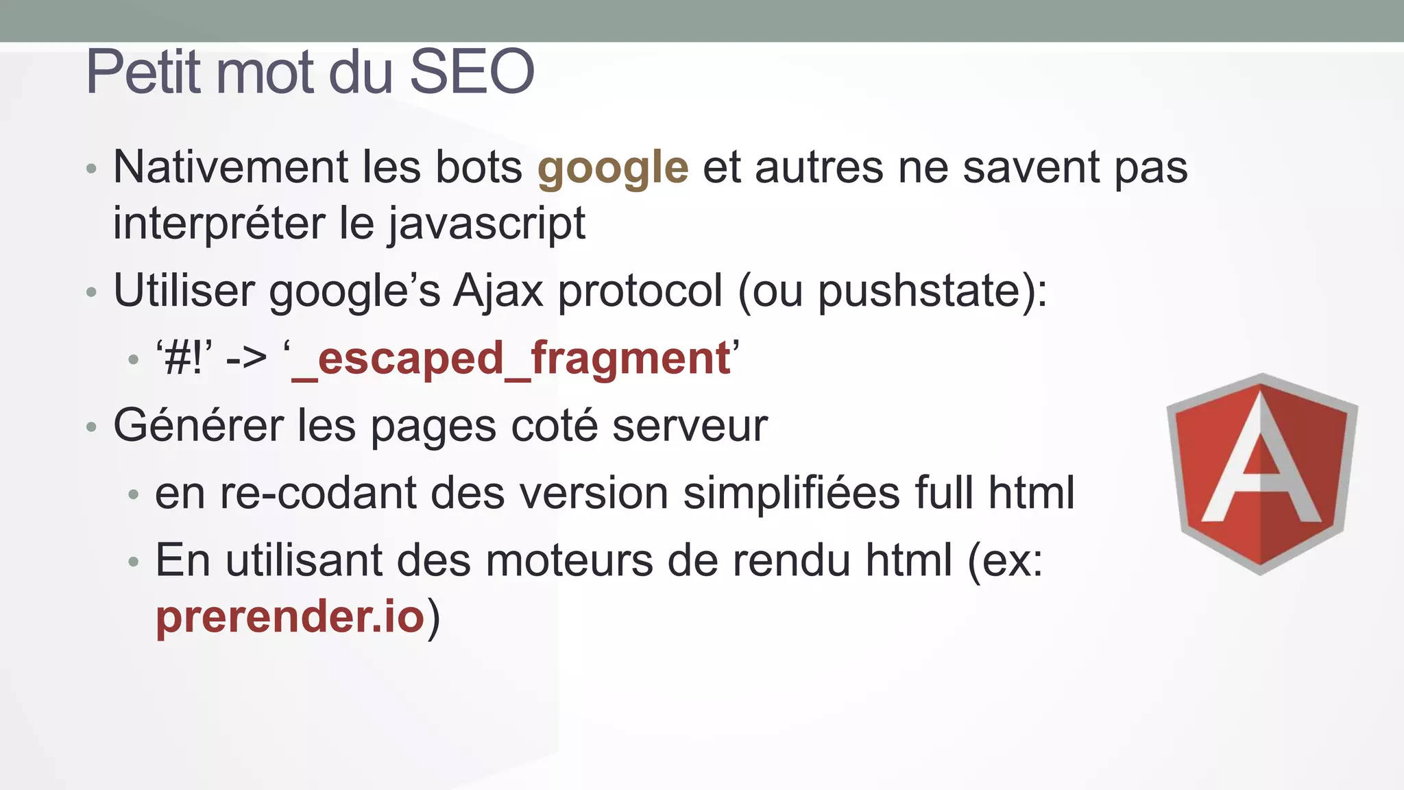 Petit mot du SEO
• Nativement les bots google et autres ne savent pas

interpréter le javascript
• Utiliser google’s Ajax protocol (ou pushstate):
• ‘#!’ -> ‘_escaped_fragment’
• Générer les pages coté serveur
• en re-codant des version simplifiées full html
• En utilisant des moteurs de rendu html (ex:
prerender.io)

 
