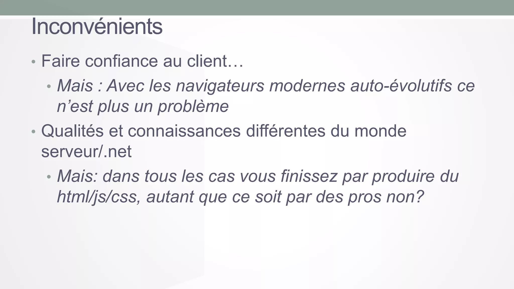 Inconvénients
• Faire confiance au client…
• Mais : Avec les navigateurs modernes auto-évolutifs ce

n’est plus un problème
• Qualités et connaissances différentes du monde
serveur/.net
• Mais: dans tous les cas vous finissez par produire du
html/js/css, autant que ce soit par des pros non?

 