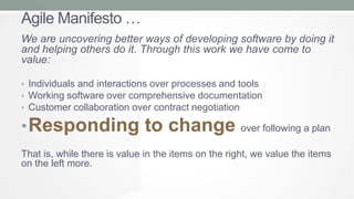 Agile Manifesto …
We are uncovering better ways of developing software by doing it
and helping others do it. Through this work we have come to
value:
• Individuals and interactions over processes and tools
• Working software over comprehensive documentation
• Customer collaboration over contract negotiation

• Responding to change

over following a plan

That is, while there is value in the items on the right, we value the items
on the left more.

 