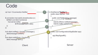 Code
var hub = $.connection.Notifier;

$.connection.hub.start().done(function () {
$('#btn').on('click',function(){
hub.server.notify(
$('#messageInput').val());
})
});
hub.client.notified = function (message) {
alert(message.Content);
};
hub.client.notifyDone = function(){
alert(‘message sent’);}

Client

[HubName(“Notifier”)]
public class MyHub : Hub
{
public void Notify(string message)
{
Clients.Others.notified(message);
Clients.Caller.notifyDone();
}
}

1

2

3
3

public void Configuration(IAppBuilder app)
{
app.MapSignalR();
}

Server

 