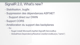 SignalR 2.0, What’s new?
• Stabilisation, bugfix
• Suppression des dépendances ASP.NET
• Support direct sur OWIN
• Support CORS

• Amélioration du support des backplanes
• Ex:

• Nuget install Microsoft.AspNet.SignalR.ServiceBus
• GlobalHost.DependencyResolver.UseServiceBus(cs,”name”)

 
