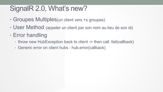 SignalR 2.0, What’s new?
• Groupes Multiples(un client vers +s groupes)
• User Method (appeler un client par son nom au lieu de son id)
• Error handling
• throw new HubException back to client -> then call .fail(callback)
• Generic error on client hubs : hub.error(callback)

 