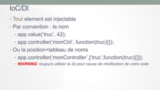 IoC/DI
• Tout element est injectable
• Par convention : le nom
• app.value(‘truc’, 42);
• app.controller(‘monCtrl’, function(truc){});

• Ou la position+tableau de noms
• app.controller(‘monController’,[‘truc’,function(truc){}]);
• WARNING: toujours utiliser la 2e pour cause de minification de votre code

 