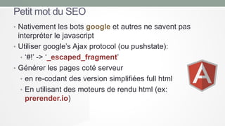 Petit mot du SEO
• Nativement les bots google et autres ne savent pas

interpréter le javascript
• Utiliser google’s Ajax protocol (ou pushstate):
• ‘#!’ -> ‘_escaped_fragment’
• Générer les pages coté serveur
• en re-codant des version simplifiées full html
• En utilisant des moteurs de rendu html (ex:
prerender.io)

 