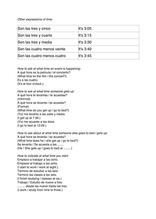Other expressions of time:


Son las tres y cinco                        It's 3:05
Son las tres y cuarto                       It's 3:15
Son las tres y media                        It's 3:30
Son las cuatro menos veinte                 It's 3:40
Son las cuatro menos cuatro                 It's 3:45


How to ask at what time an event is happening:
A qué hora es la película / el concierto?
(What time ks the film / the concert?)
Es a las cuatro.
(It's at four o'clock.)

How to ask at what time someone gets up:
A qué hora te levantas / te acuestas?
(Informal)
A qué hora se levanta / se acuesta?
(Formal)
(What time do you get up / go to bed?)
(Yo) me levanto a las siete y media.
(I get up at 7:30.)
(Yo) me acuesto a las doce.
(I go to bed at 12:00.)

How to ask about at what time someone else goes to bed / gets up:
A qué hora se levanta / se acuesta?
(What time does he / she get up / go to bed?)
Se levanta / Se acuesta a las .......
(He / She gets up / goes to bed at ........ )

How to indicate at what time you start:
Empiezo a trabajar a las ocho.
Empiezo el trabajo a las ocho.
(I start to work / work at eight.)
Termino de estudiar a las seis.
Termino las clases a las seis.
(I finish studying / classes at six.)
Trabajo / Estudio de nueve a tres.
......... desde las nueve hasta las tres.
(I work / study from nine to three.)
 