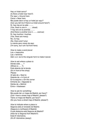 Hay un hotel cerca?
(Is there a hotel near here?)
Por aquí = Around here
Cerca = Near here
Me puede decir si hay un hotel por aquí?
(Can you tell me if there is a hotel around here?)
Sí, hay imp en la calle .........
(Yes, there is one in ......... street)
Y hay otro en la avenida ........
(And there is another kne in ....... avenue)
Sí, hay muchos / muchas.
(Yes, there are many)
No, no hay.
(No, there aren't any)
Lo siento pero nosoy de aqui.
(I'm sorry, but I am not from here)

How to make a word plural:
Los = masculine
Las = feminine
Add -s or -es to the singular form to make it plural.

How to ask where a place is:
Dónde está ..... ?
(Where is ..... ?)
Está delante de la tienda.
(It's in front of the shop)
Places:
Al lado de = Next to
Delante de = In front of
En la esquina = On the corner
Enfrente de = Opposite to
Detrás de = Behind
Entre = Inbetween

How to ask for something:
Me puede dar un mapa de Madrid, por favor?
(Can i have a street map of Madrid, please?)
Tiene un mapa de Madrid, por favor?
(Do you have a street map of Madrid, please?)

How to indicate where a place is:
Segovia está al noroeste de Madrid.
(Segovia is northwest of Madrid)
A qué distancia está Segovia de Madrid?
(How far is Segovia from Madrid?)
Está 81 kilometros.
(It's 81 kilometres (away))
 