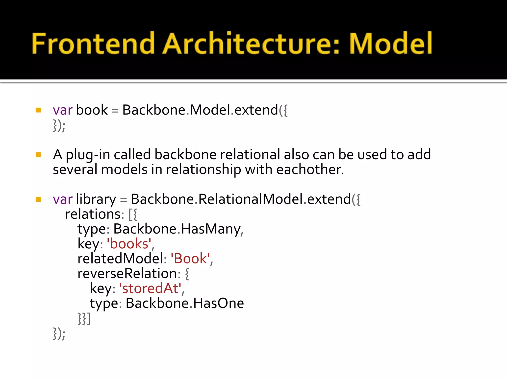  var book = Backbone.Model.extend({ });  A plug-in called backbone relational also can be used to add several models in relationship with eachother.  var library = Backbone.RelationalModel.extend({ relations: [{ type: Backbone.HasMany, key: 'books', relatedModel: 'Book', reverseRelation: { key: 'storedAt', type: Backbone.HasOne }}] }); 