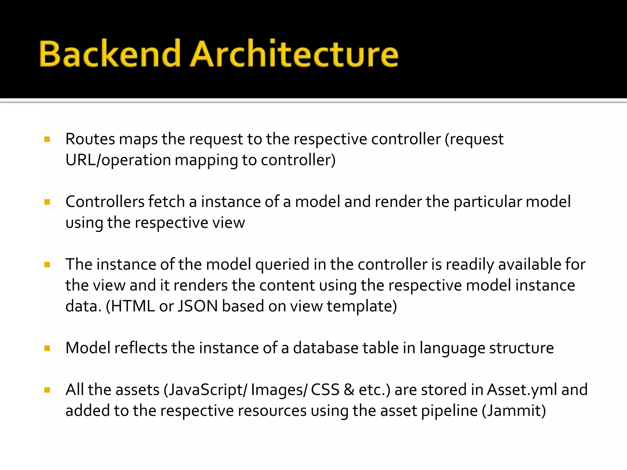  Routes maps the request to the respective controller (request URL/operation mapping to controller)  Controllers fetch a instance of a model and render the particular model using the respective view  The instance of the model queried in the controller is readily available for the view and it renders the content using the respective model instance data. (HTML or JSON based on view template)  Model reflects the instance of a database table in language structure  All the assets (JavaScript/ Images/ CSS & etc.) are stored in Asset.yml and added to the respective resources using the asset pipeline (Jammit) 