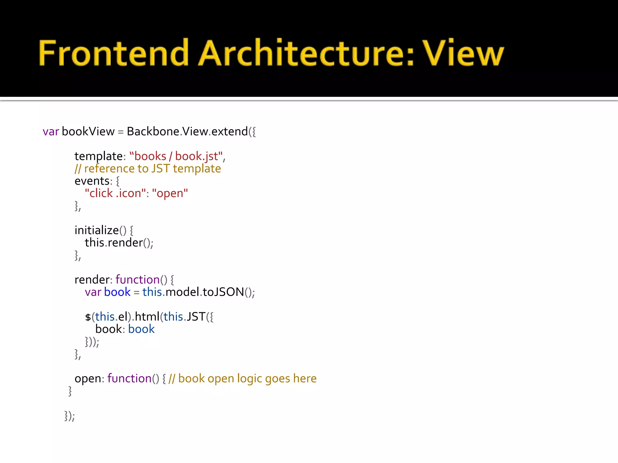 var bookView = Backbone.View.extend({ template: “books / book.jst", // reference to JST template events: { "click .icon": "open" }, initialize() { this.render(); }, render: function() { var book = this.model.toJSON(); $(this.el).html(this.JST({ book: book })); }, open: function() { // book open logic goes here } }); 