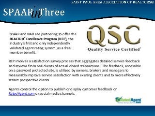 SPAAR and NAR are partnering to offer the
REALTOR® Excellence Program (REP), the
industry’s first and only independently
validated agent rating system, as a free
member benefit.

REP involves a satisfaction survey process that aggregates detailed service feedback
and reviews from real clients of actual closed transactions. The feedback, accessible
on a password protected site, is utilized by owners, brokers and managers to
measurably improve service satisfaction with existing clients and to more effectively
attract prospective clients.

Agents control the option to publish or display customer feedback on
RatedAgent.com or social media channels.
 