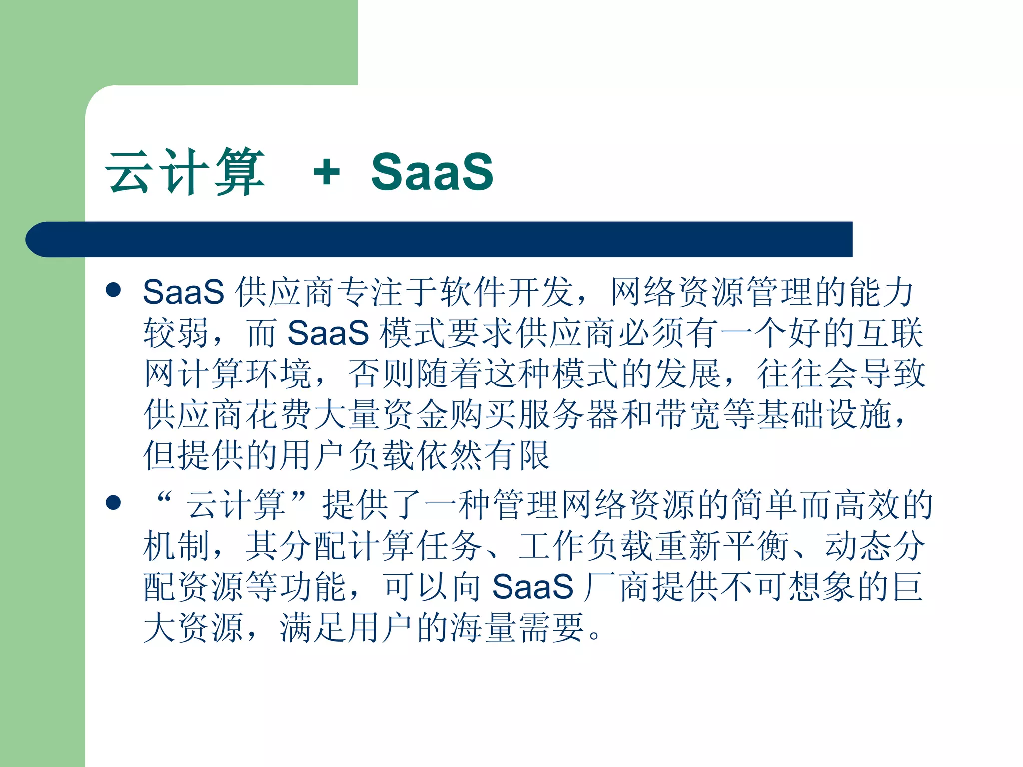 云计算  +  SaaS SaaS 供应商专注于软件开发，网络资源管理的能力较弱，而 SaaS 模式要求供应商必须有一个好的互联网计算环境，否则随着这种模式的发展，往往会导致供应商花费大量资金购买服务器和带宽等基础设施，但提供的用户负载依然有限  “ 云计算”提供了一种管理网络资源的简单而高效的机制，其分配计算任务、工作负载重新平衡、动态分配资源等功能，可以向 SaaS 厂商提供不可想象的巨大资源，满足用户的海量需要。  