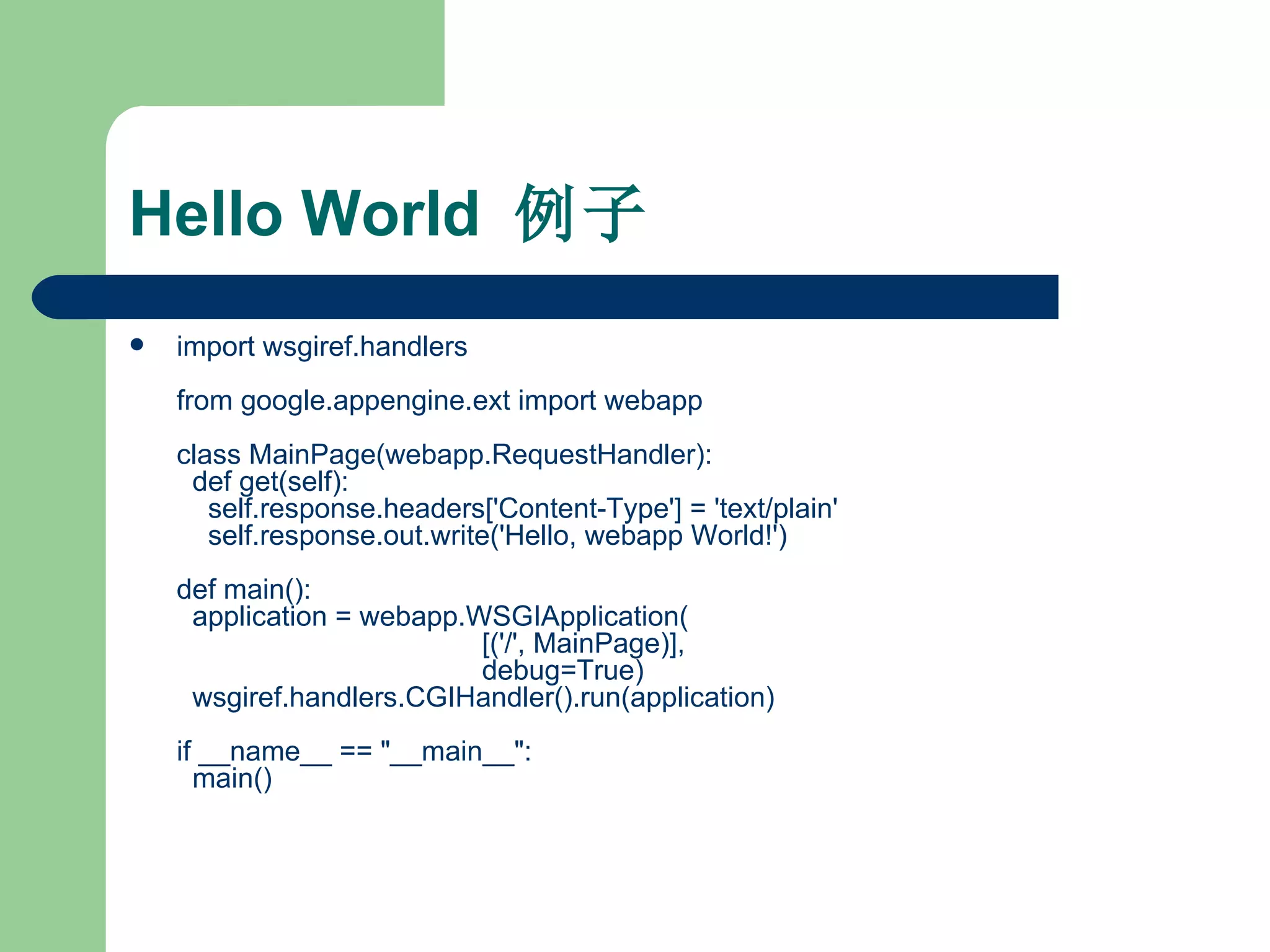 Hello World  例子 import wsgiref.handlers from google.appengine.ext import webapp class MainPage(webapp.RequestHandler):   def get(self):     self.response.headers['Content-Type'] = 'text/plain'     self.response.out.write('Hello, webapp World!') def main():   application = webapp.WSGIApplication(                                        [('/', MainPage)],                                        debug=True)   wsgiref.handlers.CGIHandler().run(application) if __name__ == "__main__":   main()  