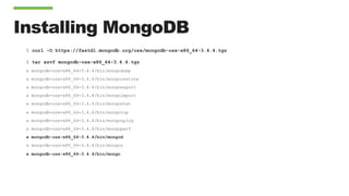 Installing MongoDB
$ curl -O https://fastdl.mongodb.org/osx/mongodb-osx-x86_64-3.4.4.tgz
$ tar xzvf mongodb-osx-x86_64-3.4.4.tgz
x mongodb-osx-x86_64-3.4.4/bin/mongodump
x mongodb-osx-x86_64-3.4.4/bin/mongorestore
x mongodb-osx-x86_64-3.4.4/bin/mongoexport
x mongodb-osx-x86_64-3.4.4/bin/mongoimport
x mongodb-osx-x86_64-3.4.4/bin/mongostat
x mongodb-osx-x86_64-3.4.4/bin/mongotop
x mongodb-osx-x86_64-3.4.4/bin/mongooplog
x mongodb-osx-x86_64-3.4.4/bin/mongoperf
x mongodb-osx-x86_64-3.4.4/bin/mongod
x mongodb-osx-x86_64-3.4.4/bin/mongos
x mongodb-osx-x86_64-3.4.4/bin/mongo
 
