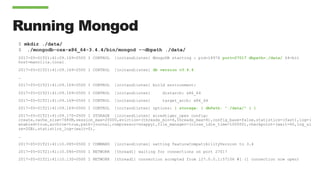 Running Mongod
$ mkdir ./data/
$ ./mongodb-osx-x86_64-3.4.4/bin/mongod --dbpath ./data/
2017-05-01T21:41:09.169-0500 I CONTROL [initandlisten] MongoDB starting : pid=18976 port=27017 dbpath=./data/ 64-bit
host=mancilla.local
2017-05-01T21:41:09.169-0500 I CONTROL [initandlisten] db version v3.4.4
…
2017-05-01T21:41:09.169-0500 I CONTROL [initandlisten] build environment:
2017-05-01T21:41:09.169-0500 I CONTROL [initandlisten] distarch: x86_64
2017-05-01T21:41:09.169-0500 I CONTROL [initandlisten] target_arch: x86_64
2017-05-01T21:41:09.169-0500 I CONTROL [initandlisten] options: { storage: { dbPath: "./data/" } }
2017-05-01T21:41:09.170-0500 I STORAGE [initandlisten] wiredtiger_open config:
create,cache_size=7680M,session_max=20000,eviction=(threads_min=4,threads_max=4),config_base=false,statistics=(fast),log=(
enabled=true,archive=true,path=journal,compressor=snappy),file_manager=(close_idle_time=100000),checkpoint=(wait=60,log_si
ze=2GB),statistics_log=(wait=0),
…
2017-05-01T21:41:10.085-0500 I COMMAND [initandlisten] setting featureCompatibilityVersion to 3.4
2017-05-01T21:41:10.086-0500 I NETWORK [thread1] waiting for connections on port 27017
2017-05-01T21:41:10.130-0500 I NETWORK [thread1] connection accepted from 127.0.0.1:57106 #1 (1 connection now open)
 