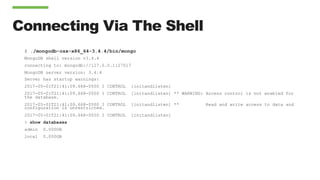 Connecting Via The Shell
$ ./mongodb-osx-x86_64-3.4.4/bin/mongo
MongoDB shell version v3.4.4
connecting to: mongodb://127.0.0.1:27017
MongoDB server version: 3.4.4
Server has startup warnings:
2017-05-01T21:41:09.668-0500 I CONTROL [initandlisten]
2017-05-01T21:41:09.668-0500 I CONTROL [initandlisten] ** WARNING: Access control is not enabled for
the database.
2017-05-01T21:41:09.668-0500 I CONTROL [initandlisten] ** Read and write access to data and
configuration is unrestricted.
2017-05-01T21:41:09.668-0500 I CONTROL [initandlisten]
> show databases
admin 0.000GB
local 0.000GB
 