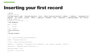 Inserting your first record
> use cb
switched to db cb
> db.demo.insert({ name : "Alejandro Mancilla", title : "Senior Solutions Architect", address : { address1 : "Insurgentes 123",
address2 : "Col. Juárez", zipcode : "06600" }, expertise: ["MongoDB", "Java", "Javascript" ], employee_number : 654, location :
[ 53.34, -6.26 ] })
WriteResult({ "nInserted" : 1 })
> show databases
admin 0.000GB
cb 0.000GB
local 0.000GB
> show collections
demo
> db.demo.findOne()
{
"_id" : ObjectId("5909591701bfa6fc636edd17"),
"name" : "Alejandro Mancilla",
"title" : "Senior Solutions Architect",
"address" : { "address1" : "Insurgentes 123", "address2" : "Col. Juárez", "zipcode" : "06600” },
"expertise" : ["MongoDB","Java","Javascript” ],
"employee_number" : 654,
"location" : [53.34,-6.26]
}
 