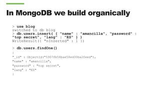 In MongoDB we build organically
> use blog
switched to db blog
> db.users.insert( { "name" : "amancilla", "password" :
"top secret", "lang" : "ES" } )
WriteResult({ "nInserted" : 1 })
> db.users.findOne()
{
"_id" : ObjectId("5907fb58bae58ed30ba2feed"),
"name" : "amancilla",
"password" : "top secret",
"lang" : "ES"
}
 