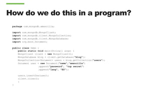 How do we do this in a program?
package com.mongodb.amancilla;
import com.mongodb.MongoClient;
import com.mongodb.client.MongoCollection;
import com.mongodb.client.MongoDatabase;
import org.bson.Document;
public class Demo {
public static void main(String[] args) {
MongoClient client = new MongoClient();
MongoDatabase blog = client.getDatabase("blog");
MongoCollection<Document> users = blog.getCollection("users");
Document user = new Document(”name",”amancilla")
.append(”password", ”top secret")
.append("lang", "ES");
users.insertOne(user);
client.close();
}
}
 