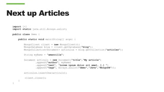 Next up Articles
import [+]
import static java.util.Arrays.asList;
public class Demo {
public static void main(String[] args) {
MongoClient client = new MongoClient();
MongoDatabase blog = client.getDatabase("blog");
MongoCollection<Document> articulos = blog.getCollection("articles");
String myName = ”amancilla";
Document articulo = new Document(”title","My article")
.append("author", myName)
.append("text", "Lorem ipsum dolor sit amet, […] ")
.append("tags", Arrays.asList("demo",”Java","MongoDB"));
articulos.insertOne(articulo);
client.close();
}
}
 