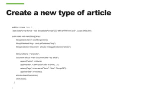 Create a new type of article
public class Demo {
static DateFormat format = new SimpleDateFormat("yyyy-MM-dd'T'HH:mm:ss'Z'” , Locale.ENGLISH);
public static void main(String[] args) {
MongoClient client = new MongoClient();
MongoDatabase blog = client.getDatabase("blog");
MongoCollection<Document> articulos = blog.getCollection("articles");
String myName = "amancilla";
Document articulo = new Document("title","My article")
.append("author", myName)
.append("text", "Lorem ipsum dolor sit amet […]")
.append("tags", Arrays.asList("demo", "Java", "MongoDB"))
.append("date", new Date());
articulos.insertOne(articulo);
client.close();
}
}
 