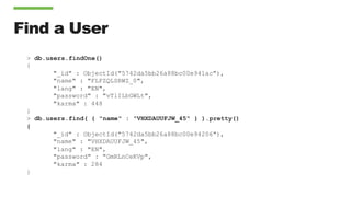 Find a User
> db.users.findOne()
{
"_id" : ObjectId("5742da5bb26a88bc00e941ac"),
"name" : "FLFZQLSRWZ_0",
"lang" : "EN",
"password" : "vTlILbGWLt",
"karma" : 448
}
> db.users.find( { "name" : "VHXDAUUFJW_45" } ).pretty()
{
"_id" : ObjectId("5742da5bb26a88bc00e94206"),
"name" : "VHXDAUUFJW_45",
"lang" : "EN",
"password" : "GmRLnCeKVp",
"karma" : 284
}
 