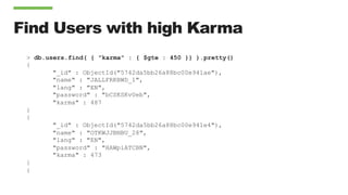 Find Users with high Karma
> db.users.find( { "karma" : { $gte : 450 }} ).pretty()
{
"_id" : ObjectId("5742da5bb26a88bc00e941ae"),
"name" : "JALLFRKBWD_1",
"lang" : "EN",
"password" : "bCSKSKvUeb",
"karma" : 487
}
{
"_id" : ObjectId("5742da5bb26a88bc00e941e4"),
"name" : "OTKWJJBNBU_28",
"lang" : "EN",
"password" : "HAWpiATCBN",
"karma" : 473
}
{
 