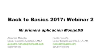 Back to Basics 2017: Webinar 2
Mi primera aplicación MongoDB
Alejandro Mancilla
Senior Solutions Architect, EMEA
alejandro.mancilla@mongodb.com
@alxmancilla
Rubén Terceño
Senior Solutions Architect, LATAM
ruben@mongodb.com
@rubenTerceno
 