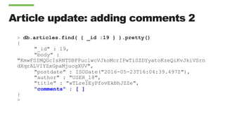 Article update: adding comments 2
> db.articles.find( { _id :19 } ).pretty()
{
"_id" : 19,
"body" :
"KmwFSIMQGcIsRNTDBFPuclwcVJkoMcrIPwTiSZDYyatoKzeQiKvJkiVSrn
dXqrALVIYZxGpaMjucgXUV",
"postdate" : ISODate("2016-05-23T16:04:39.497Z"),
"author" : "USER_18",
"title" : "wTLreIEyPfovEkBhJZZe",
"comments" : [ ]
}
>
 