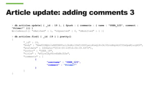 Article update: adding comments 3
> db.articles.update( { _id : 19 }, { $push : { comments : { name : "USER_123", comment :
"Primer!" }}} )
WriteResult({ "nMatched" : 1, "nUpserted" : 0, "nModified" : 1 })
> db.articles.find( { _id :19 } ).pretty()
{
"_id" : 19,
"body" : "KmwFSIMQGcIsRNTDBFPuclJkoMcrIPwTiSZDYyatoKzeQiKvJkiVSrndXqrALVIYZxGpaMjucgXUV",
"postdate" : ISODate("2016-05-23T16:04:39.497Z"),
"author" : "USER_18",
"title" : "wTLreIEyPfovEkBhJZZe",
"comments" : [
{
"username" : "USER_123",
"comment" : ”Primer!"
}
]
}
 