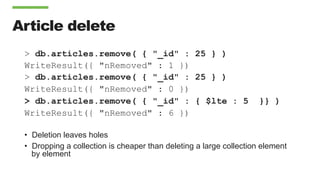 Article delete
> db.articles.remove( { "_id" : 25 } )
WriteResult({ "nRemoved" : 1 })
> db.articles.remove( { "_id" : 25 } )
WriteResult({ "nRemoved" : 0 })
> db.articles.remove( { "_id" : { $lte : 5 }} )
WriteResult({ "nRemoved" : 6 })
•  Deletion leaves holes
•  Dropping a collection is cheaper than deleting a large collection element
by element
 