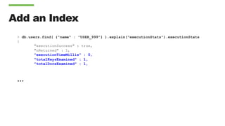 Add an Index
> db.users.find( {"name" : "USER_999"} ).explain("executionStats").executionStats
{
"executionSuccess" : true,
"nReturned" : 1,
"executionTimeMillis" : 0,
"totalKeysExamined" : 1,
"totalDocsExamined" : 1,
…
 