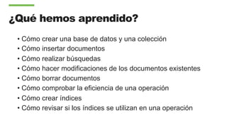 ¿Qué hemos aprendido?
• Cómo crear una base de datos y una colección
• Cómo insertar documentos
• Cómo realizar búsquedas
• Cómo hacer modificaciones de los documentos existentes
• Cómo borrar documentos
• Cómo comprobar la eficiencia de una operación
• Cómo crear índices
• Cómo revisar si los índices se utilizan en una operación
 