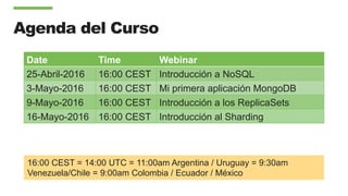 Agenda del Curso
Date Time Webinar
25-Abril-2016 16:00 CEST Introducción a NoSQL
3-Mayo-2016 16:00 CEST Mi primera aplicación MongoDB
9-Mayo-2016 16:00 CEST Introducción a los ReplicaSets
16-Mayo-2016 16:00 CEST Introducción al Sharding
16:00 CEST = 14:00 UTC = 11:00am Argentina / Uruguay = 9:30am
Venezuela/Chile = 9:00am Colombia / Ecuador / México
 