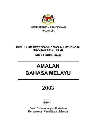 KEMENTERIAN PENDIDIKAN
              MALAYSIA




KURIKULUM BERSEPADU SEKOLAH MENENGAH
          SUKATAN PELAJARAN
           KELAS PERALIHAN



        AMALAN
     BAHASA MELAYU

                2003


       Pusat Perkembangan Kurikulum
      Kementerian Pendidikan Malaysia
 