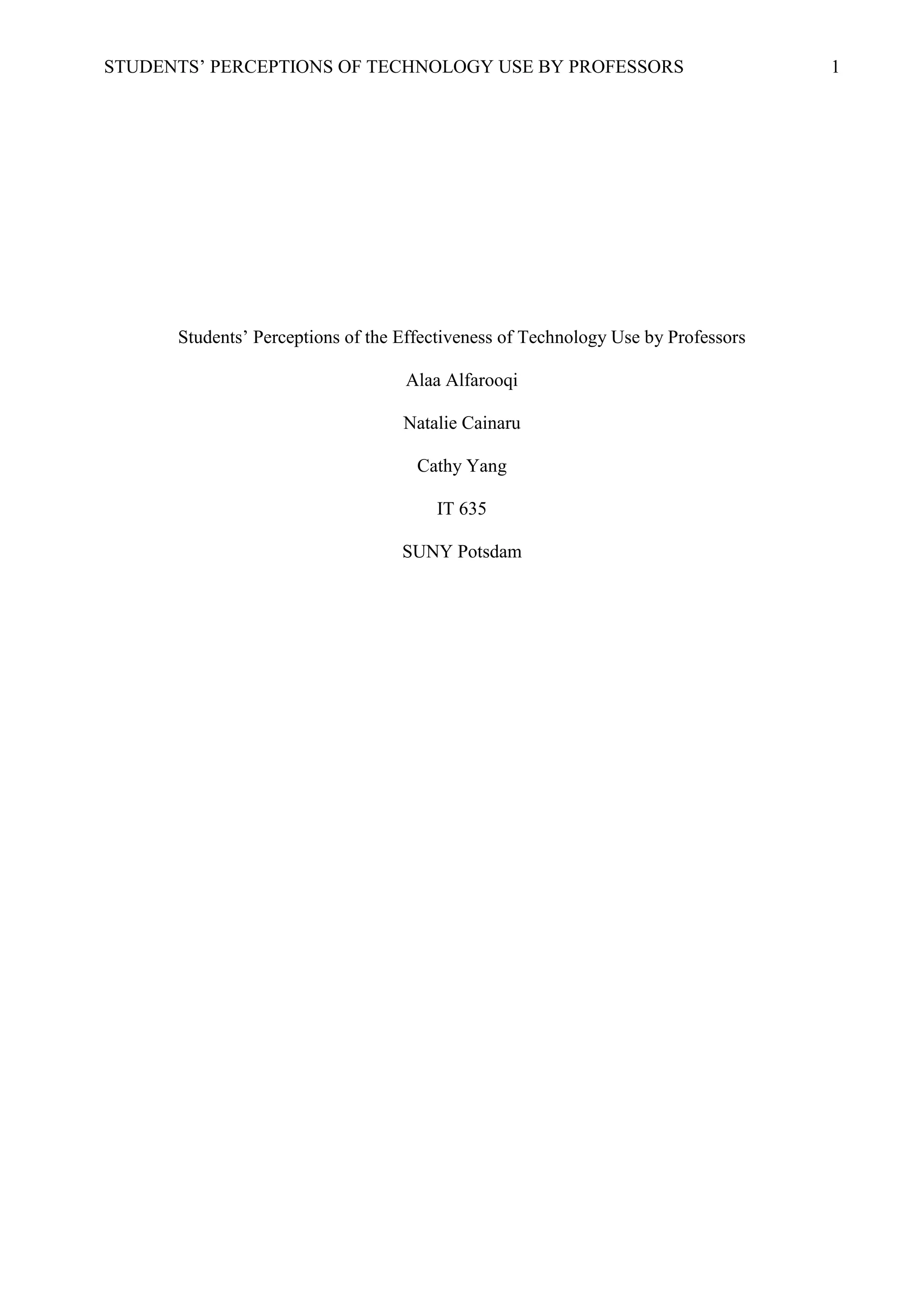 STUDENTS’ PERCEPTIONS OF TECHNOLOGY USE BY PROFESSORS 1
Students’ Perceptions of the Effectiveness of Technology Use by Professors
Alaa Alfarooqi
Natalie Cainaru
Cathy Yang
IT 635
SUNY Potsdam
 