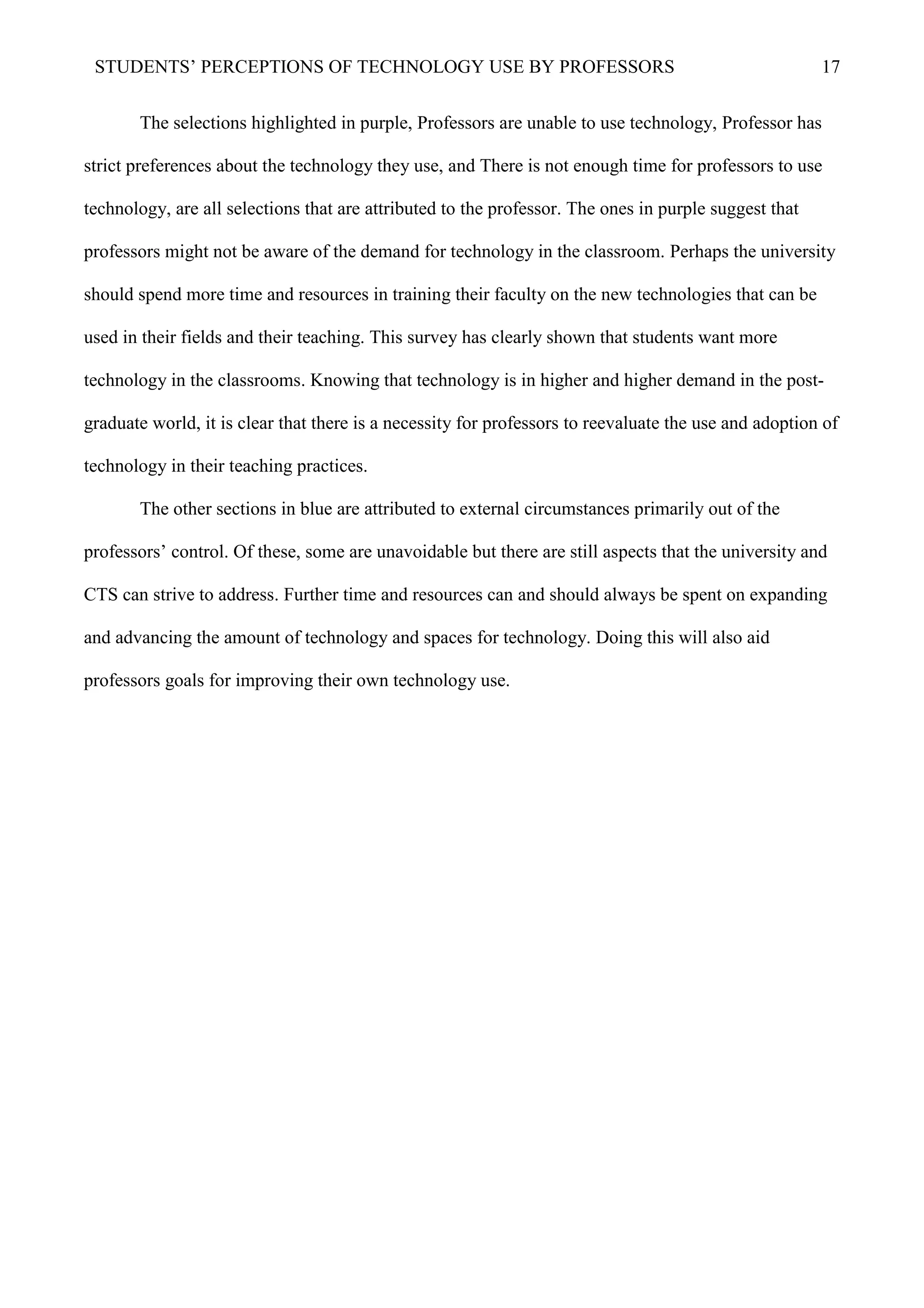 STUDENTS’ PERCEPTIONS OF TECHNOLOGY USE BY PROFESSORS 17
The selections highlighted in purple, Professors are unable to use technology, Professor has
strict preferences about the technology they use, and There is not enough time for professors to use
technology, are all selections that are attributed to the professor. The ones in purple suggest that
professors might not be aware of the demand for technology in the classroom. Perhaps the university
should spend more time and resources in training their faculty on the new technologies that can be
used in their fields and their teaching. This survey has clearly shown that students want more
technology in the classrooms. Knowing that technology is in higher and higher demand in the post-
graduate world, it is clear that there is a necessity for professors to reevaluate the use and adoption of
technology in their teaching practices.
The other sections in blue are attributed to external circumstances primarily out of the
professors’ control. Of these, some are unavoidable but there are still aspects that the university and
CTS can strive to address. Further time and resources can and should always be spent on expanding
and advancing the amount of technology and spaces for technology. Doing this will also aid
professors goals for improving their own technology use.
 