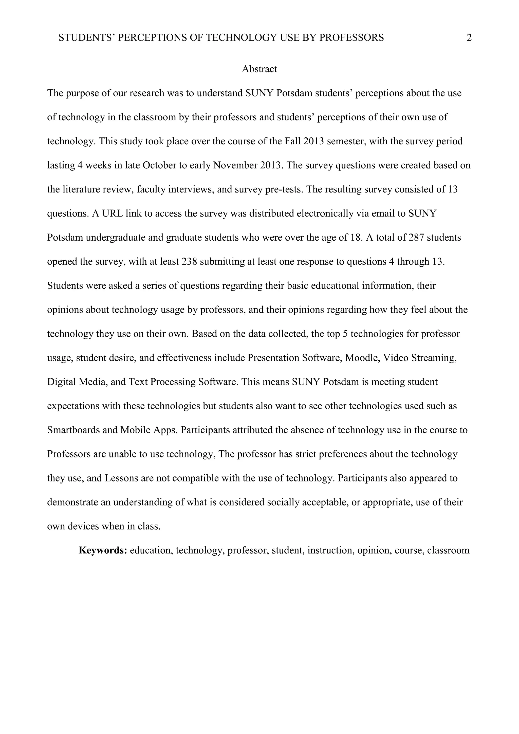 STUDENTS’ PERCEPTIONS OF TECHNOLOGY USE BY PROFESSORS 2
Abstract
The purpose of our research was to understand SUNY Potsdam students’ perceptions about the use
of technology in the classroom by their professors and students’ perceptions of their own use of
technology. This study took place over the course of the Fall 2013 semester, with the survey period
lasting 4 weeks in late October to early November 2013. The survey questions were created based on
the literature review, faculty interviews, and survey pre-tests. The resulting survey consisted of 13
questions. A URL link to access the survey was distributed electronically via email to SUNY
Potsdam undergraduate and graduate students who were over the age of 18. A total of 287 students
opened the survey, with at least 238 submitting at least one response to questions 4 through 13.
Students were asked a series of questions regarding their basic educational information, their
opinions about technology usage by professors, and their opinions regarding how they feel about the
technology they use on their own. Based on the data collected, the top 5 technologies for professor
usage, student desire, and effectiveness include Presentation Software, Moodle, Video Streaming,
Digital Media, and Text Processing Software. This means SUNY Potsdam is meeting student
expectations with these technologies but students also want to see other technologies used such as
Smartboards and Mobile Apps. Participants attributed the absence of technology use in the course to
Professors are unable to use technology, The professor has strict preferences about the technology
they use, and Lessons are not compatible with the use of technology. Participants also appeared to
demonstrate an understanding of what is considered socially acceptable, or appropriate, use of their
own devices when in class.
Keywords: education, technology, professor, student, instruction, opinion, course, classroom
 