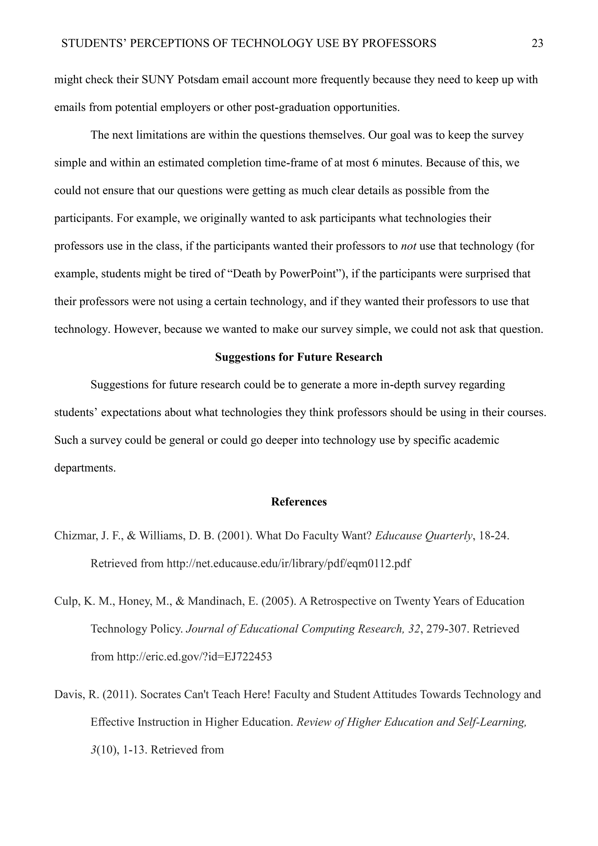STUDENTS’ PERCEPTIONS OF TECHNOLOGY USE BY PROFESSORS 23
might check their SUNY Potsdam email account more frequently because they need to keep up with
emails from potential employers or other post-graduation opportunities.
The next limitations are within the questions themselves. Our goal was to keep the survey
simple and within an estimated completion time-frame of at most 6 minutes. Because of this, we
could not ensure that our questions were getting as much clear details as possible from the
participants. For example, we originally wanted to ask participants what technologies their
professors use in the class, if the participants wanted their professors to not use that technology (for
example, students might be tired of “Death by PowerPoint”), if the participants were surprised that
their professors were not using a certain technology, and if they wanted their professors to use that
technology. However, because we wanted to make our survey simple, we could not ask that question.
Suggestions for Future Research
Suggestions for future research could be to generate a more in-depth survey regarding
students’ expectations about what technologies they think professors should be using in their courses.
Such a survey could be general or could go deeper into technology use by specific academic
departments.
References
Chizmar, J. F., & Williams, D. B. (2001). What Do Faculty Want? Educause Quarterly, 18-24.
Retrieved from http://net.educause.edu/ir/library/pdf/eqm0112.pdf
Culp, K. M., Honey, M., & Mandinach, E. (2005). A Retrospective on Twenty Years of Education
Technology Policy. Journal of Educational Computing Research, 32, 279-307. Retrieved
from http://eric.ed.gov/?id=EJ722453
Davis, R. (2011). Socrates Can't Teach Here! Faculty and Student Attitudes Towards Technology and
Effective Instruction in Higher Education. Review of Higher Education and Self-Learning,
3(10), 1-13. Retrieved from
 