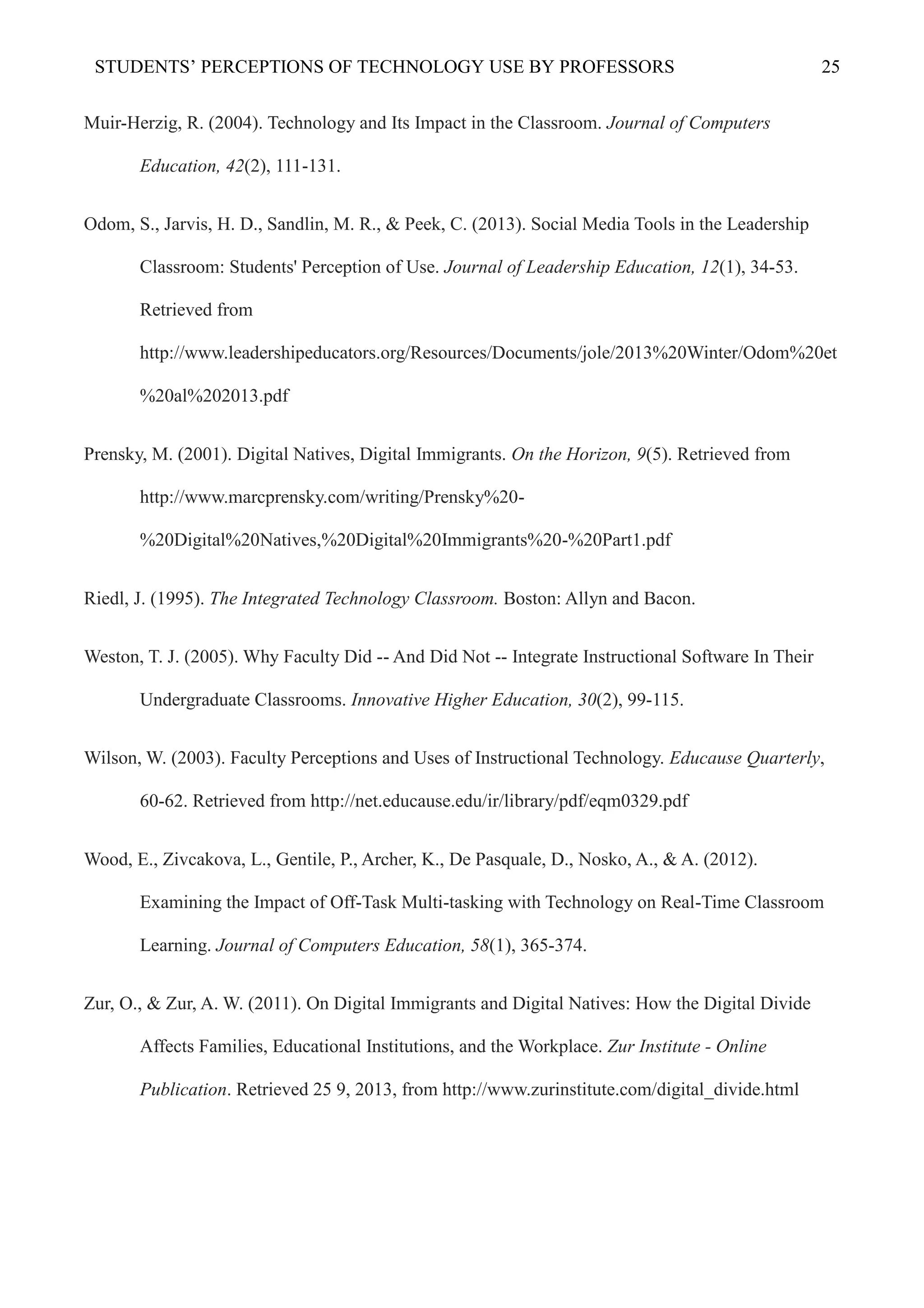 STUDENTS’ PERCEPTIONS OF TECHNOLOGY USE BY PROFESSORS 25
Muir-Herzig, R. (2004). Technology and Its Impact in the Classroom. Journal of Computers
Education, 42(2), 111-131.
Odom, S., Jarvis, H. D., Sandlin, M. R., & Peek, C. (2013). Social Media Tools in the Leadership
Classroom: Students' Perception of Use. Journal of Leadership Education, 12(1), 34-53.
Retrieved from
http://www.leadershipeducators.org/Resources/Documents/jole/2013%20Winter/Odom%20et
%20al%202013.pdf
Prensky, M. (2001). Digital Natives, Digital Immigrants. On the Horizon, 9(5). Retrieved from
http://www.marcprensky.com/writing/Prensky%20-
%20Digital%20Natives,%20Digital%20Immigrants%20-%20Part1.pdf
Riedl, J. (1995). The Integrated Technology Classroom. Boston: Allyn and Bacon.
Weston, T. J. (2005). Why Faculty Did -- And Did Not -- Integrate Instructional Software In Their
Undergraduate Classrooms. Innovative Higher Education, 30(2), 99-115.
Wilson, W. (2003). Faculty Perceptions and Uses of Instructional Technology. Educause Quarterly,
60-62. Retrieved from http://net.educause.edu/ir/library/pdf/eqm0329.pdf
Wood, E., Zivcakova, L., Gentile, P., Archer, K., De Pasquale, D., Nosko, A., & A. (2012).
Examining the Impact of Off-Task Multi-tasking with Technology on Real-Time Classroom
Learning. Journal of Computers Education, 58(1), 365-374.
Zur, O., & Zur, A. W. (2011). On Digital Immigrants and Digital Natives: How the Digital Divide
Affects Families, Educational Institutions, and the Workplace. Zur Institute - Online
Publication. Retrieved 25 9, 2013, from http://www.zurinstitute.com/digital_divide.html
 