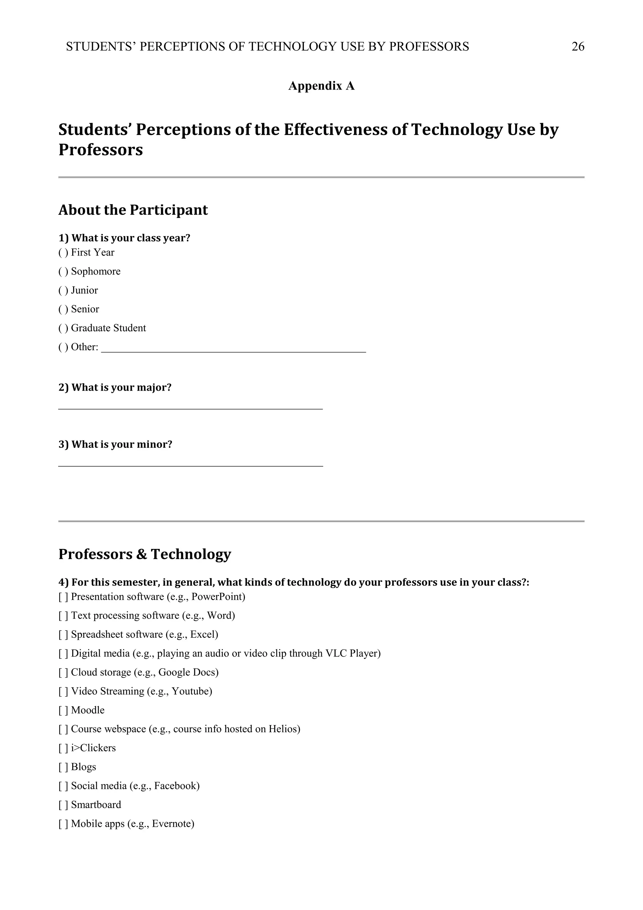 STUDENTS’ PERCEPTIONS OF TECHNOLOGY USE BY PROFESSORS 26
Appendix A
Students’ Perceptions of the Effectiveness of Technology Use by
Professors
About the Participant
1) What is your class year?
( ) First Year
( ) Sophomore
( ) Junior
( ) Senior
( ) Graduate Student
( ) Other: _________________________________________________
2) What is your major?
_________________________________________________
3) What is your minor?
_________________________________________________
Professors & Technology
4) For this semester, in general, what kinds of technology do your professors use in your class?:
[ ] Presentation software (e.g., PowerPoint)
[ ] Text processing software (e.g., Word)
[ ] Spreadsheet software (e.g., Excel)
[ ] Digital media (e.g., playing an audio or video clip through VLC Player)
[ ] Cloud storage (e.g., Google Docs)
[ ] Video Streaming (e.g., Youtube)
[ ] Moodle
[ ] Course webspace (e.g., course info hosted on Helios)
[ ] i>Clickers
[ ] Blogs
[ ] Social media (e.g., Facebook)
[ ] Smartboard
[ ] Mobile apps (e.g., Evernote)
 